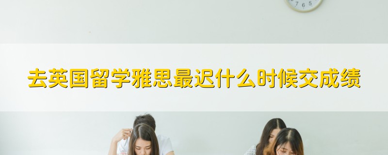 去英国留学雅思最迟什么时候交成绩