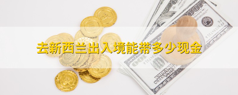 去新西兰出入境能带多少现金