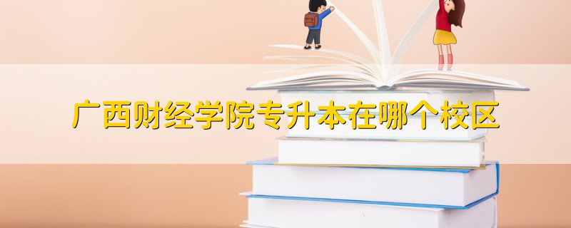 广西财经学院专升本在哪个校区