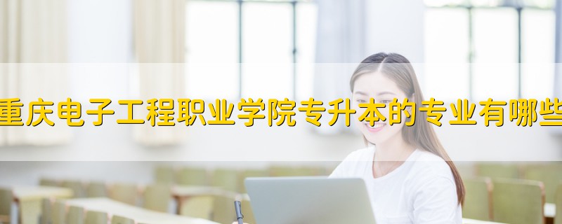 重庆电子工程职业学院专升本的专业有哪些