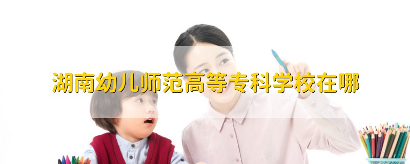 湖南幼儿师范高等专科学校在哪