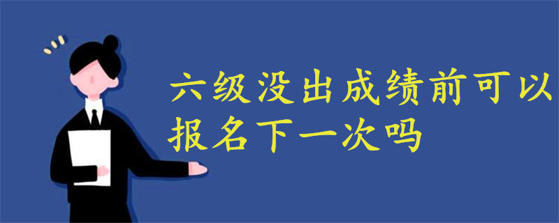 六级没出成绩之前可以报名下一次的吗