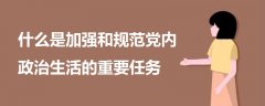 什么是加强和规范党内政治生活的重要任务