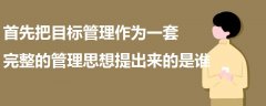 首先把目标管理作为一套完整的管理思想提出来的是谁