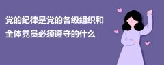 党的纪律是党的各级组织和全体党员必须遵守的什么