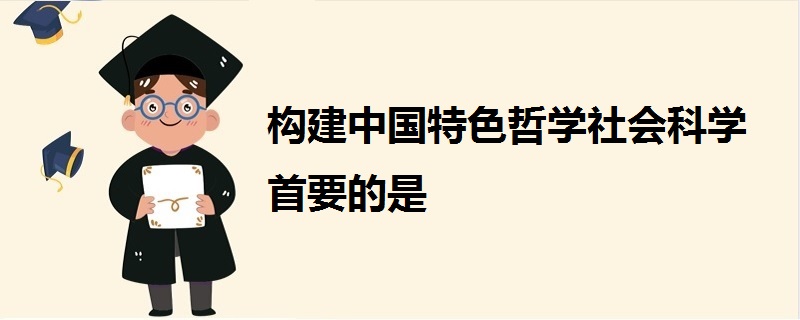 构建中国特色哲学社会科学首要的是