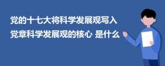 党的十七大将科学发展观写入党章科学发展观的核心是什么