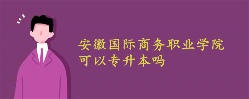 安徽国际商务职业学院可以专升本吗