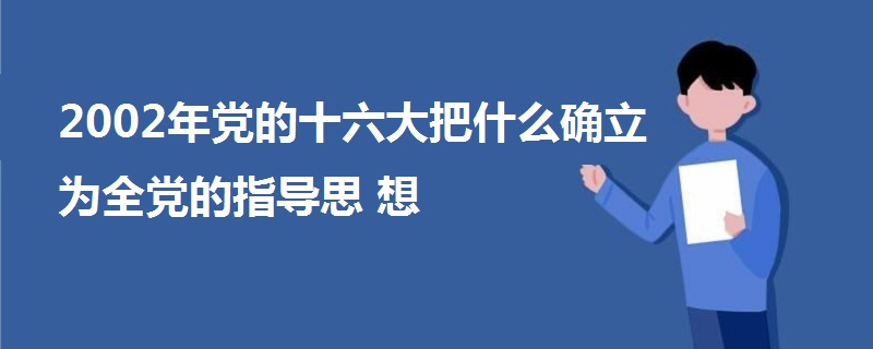 2002年党的十六大把什么确立为全党的指导思想