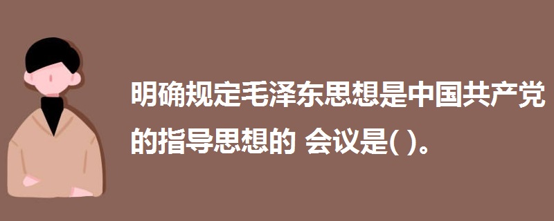 明确规定毛泽东思想是中国共产党的指导思想的会议是( )。