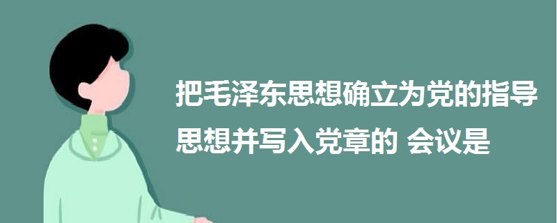 把毛泽东思想确立为党的指导思想并写入党章的会议是